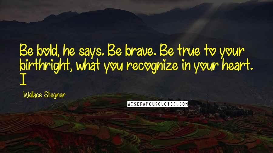 Wallace Stegner Quotes: Be bold, he says. Be brave. Be true to your birthright, what you recognize in your heart. I