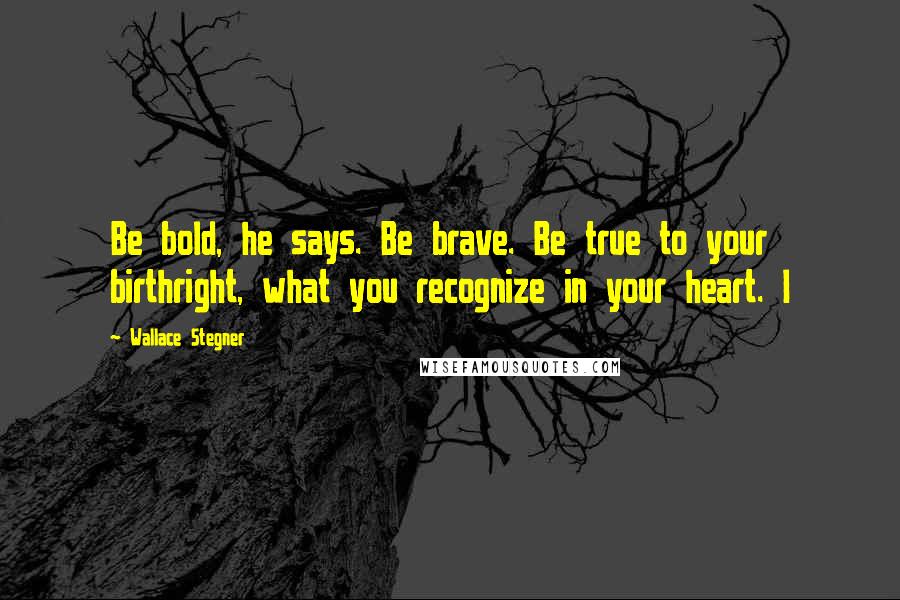 Wallace Stegner Quotes: Be bold, he says. Be brave. Be true to your birthright, what you recognize in your heart. I