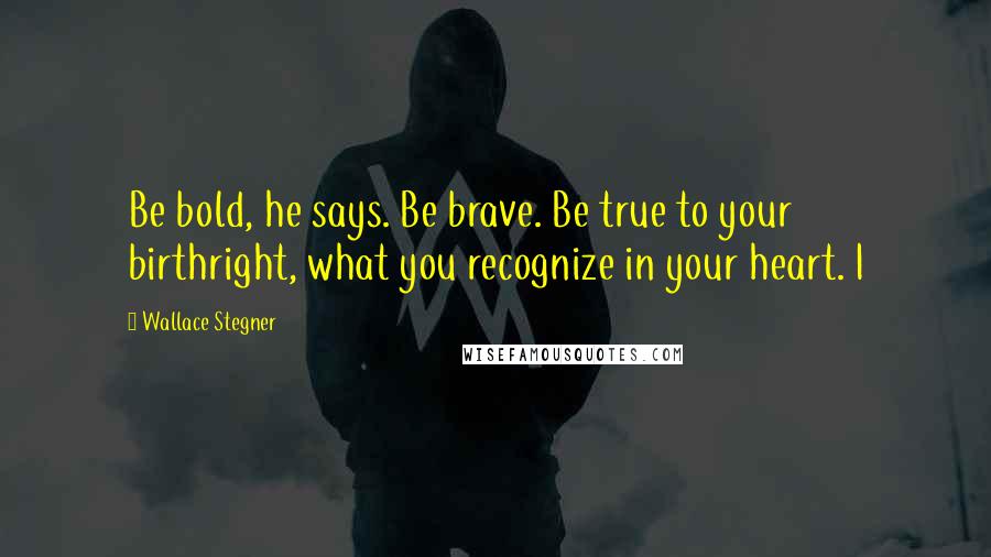 Wallace Stegner Quotes: Be bold, he says. Be brave. Be true to your birthright, what you recognize in your heart. I