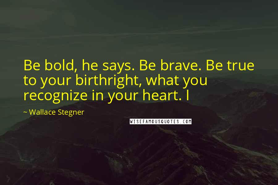 Wallace Stegner Quotes: Be bold, he says. Be brave. Be true to your birthright, what you recognize in your heart. I