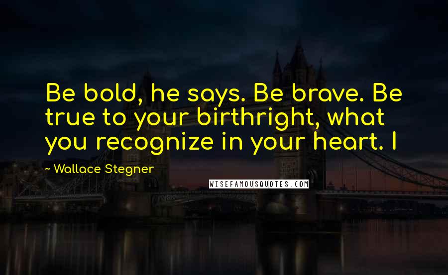 Wallace Stegner Quotes: Be bold, he says. Be brave. Be true to your birthright, what you recognize in your heart. I