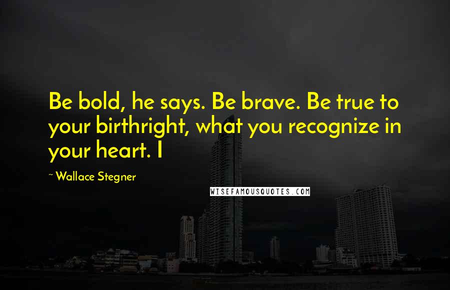 Wallace Stegner Quotes: Be bold, he says. Be brave. Be true to your birthright, what you recognize in your heart. I