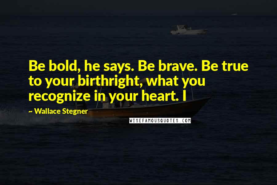 Wallace Stegner Quotes: Be bold, he says. Be brave. Be true to your birthright, what you recognize in your heart. I