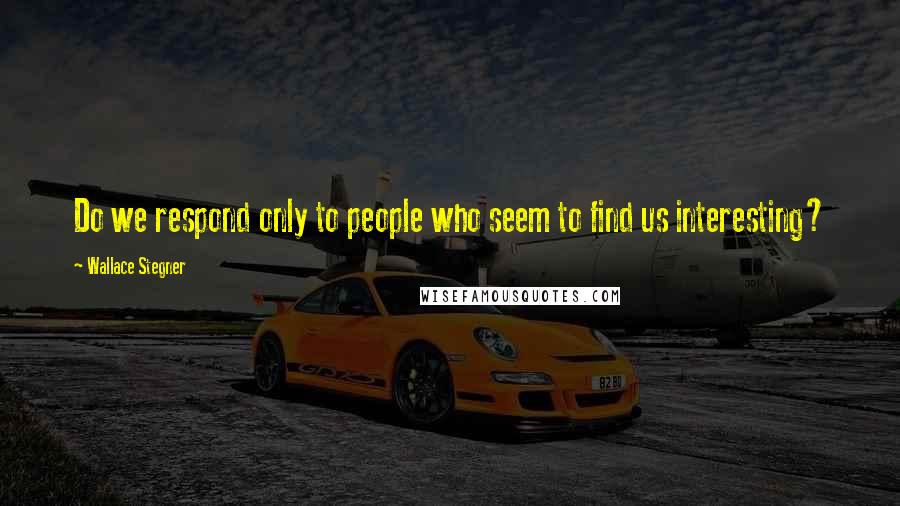 Wallace Stegner Quotes: Do we respond only to people who seem to find us interesting?