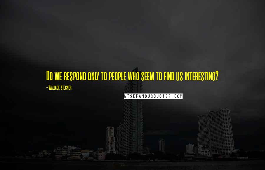 Wallace Stegner Quotes: Do we respond only to people who seem to find us interesting?