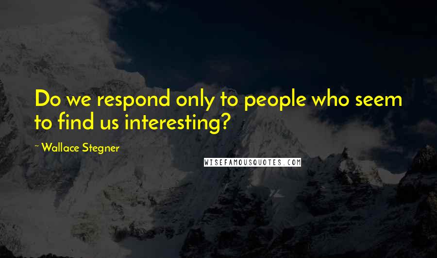 Wallace Stegner Quotes: Do we respond only to people who seem to find us interesting?