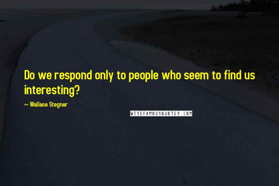 Wallace Stegner Quotes: Do we respond only to people who seem to find us interesting?