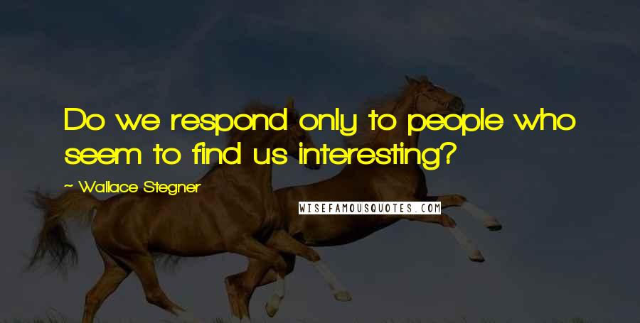 Wallace Stegner Quotes: Do we respond only to people who seem to find us interesting?