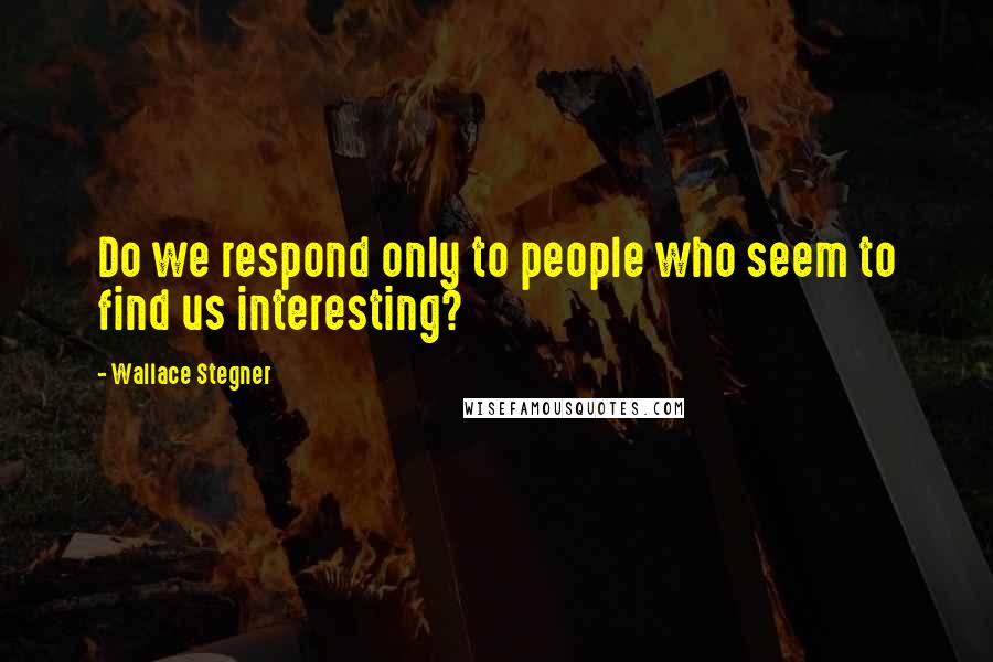 Wallace Stegner Quotes: Do we respond only to people who seem to find us interesting?