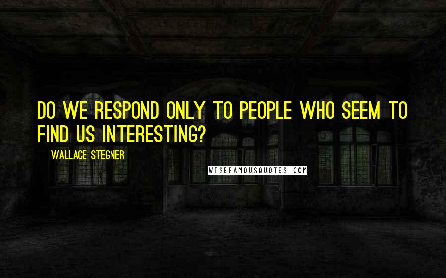 Wallace Stegner Quotes: Do we respond only to people who seem to find us interesting?