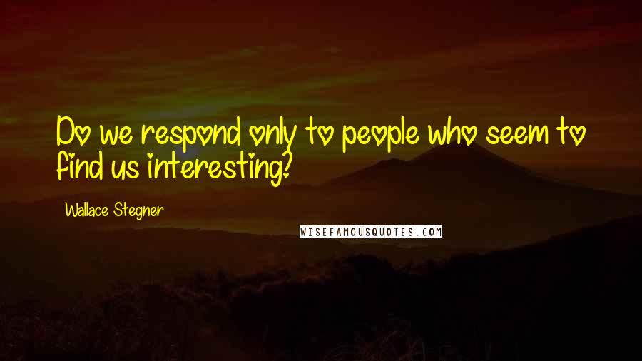 Wallace Stegner Quotes: Do we respond only to people who seem to find us interesting?