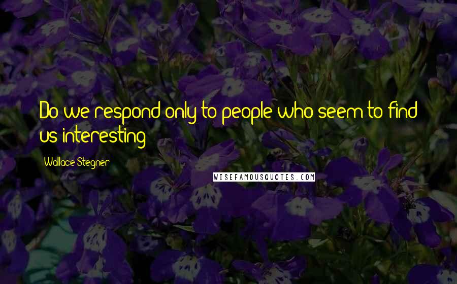 Wallace Stegner Quotes: Do we respond only to people who seem to find us interesting?