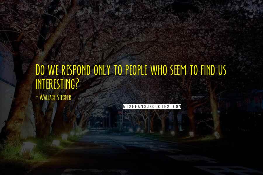 Wallace Stegner Quotes: Do we respond only to people who seem to find us interesting?