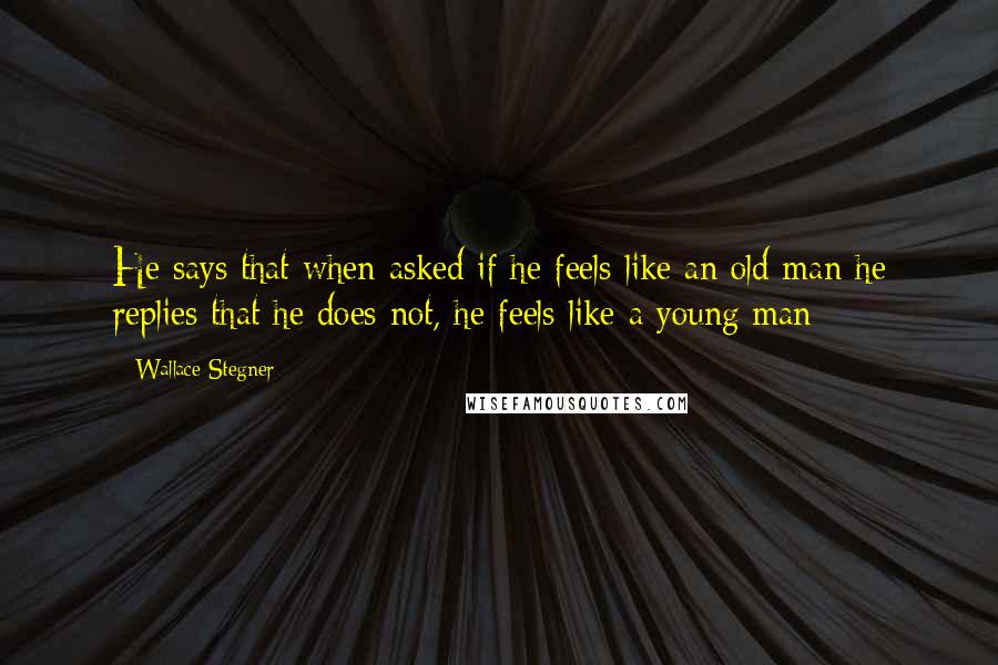 Wallace Stegner Quotes: He says that when asked if he feels like an old man he replies that he does not, he feels like a young man