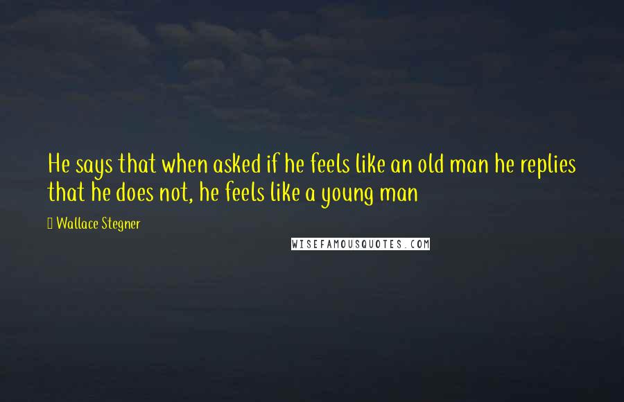 Wallace Stegner Quotes: He says that when asked if he feels like an old man he replies that he does not, he feels like a young man