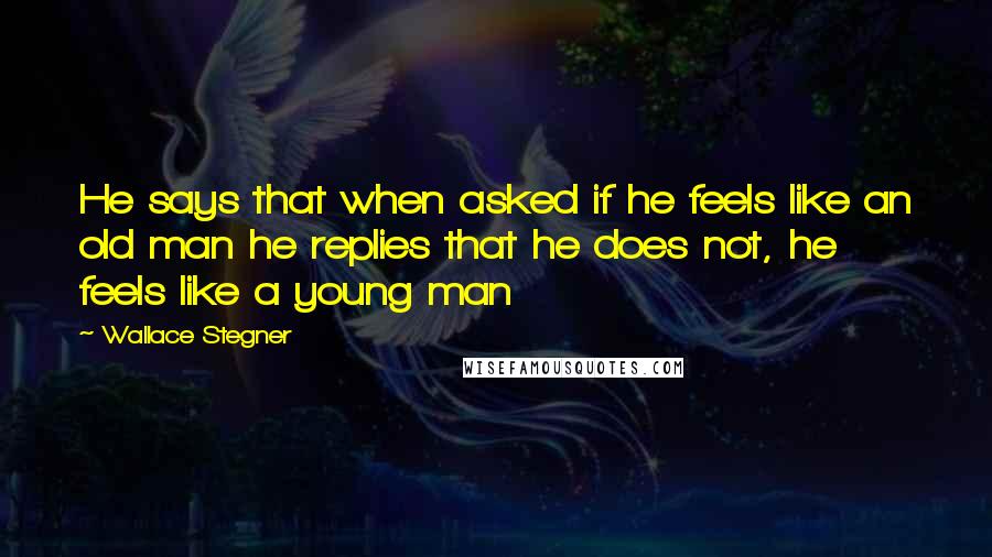 Wallace Stegner Quotes: He says that when asked if he feels like an old man he replies that he does not, he feels like a young man
