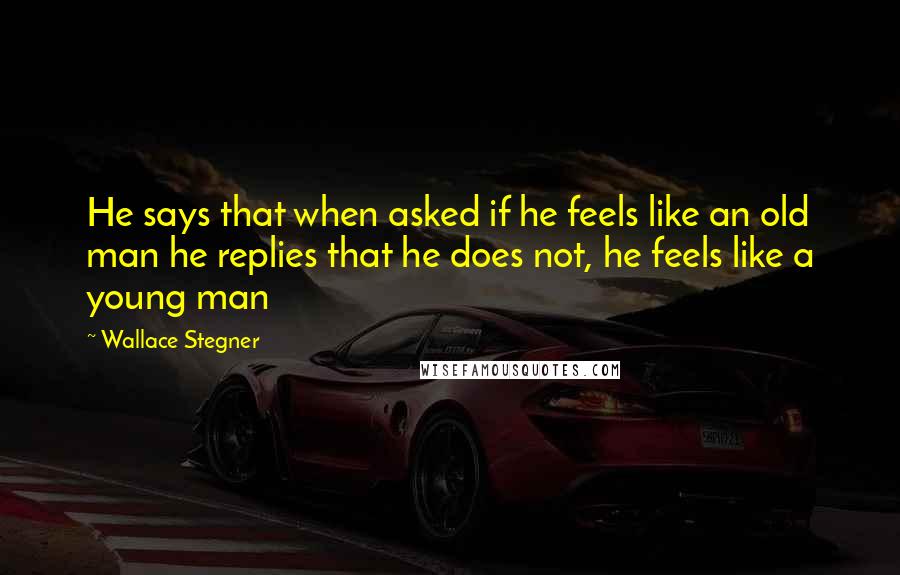 Wallace Stegner Quotes: He says that when asked if he feels like an old man he replies that he does not, he feels like a young man