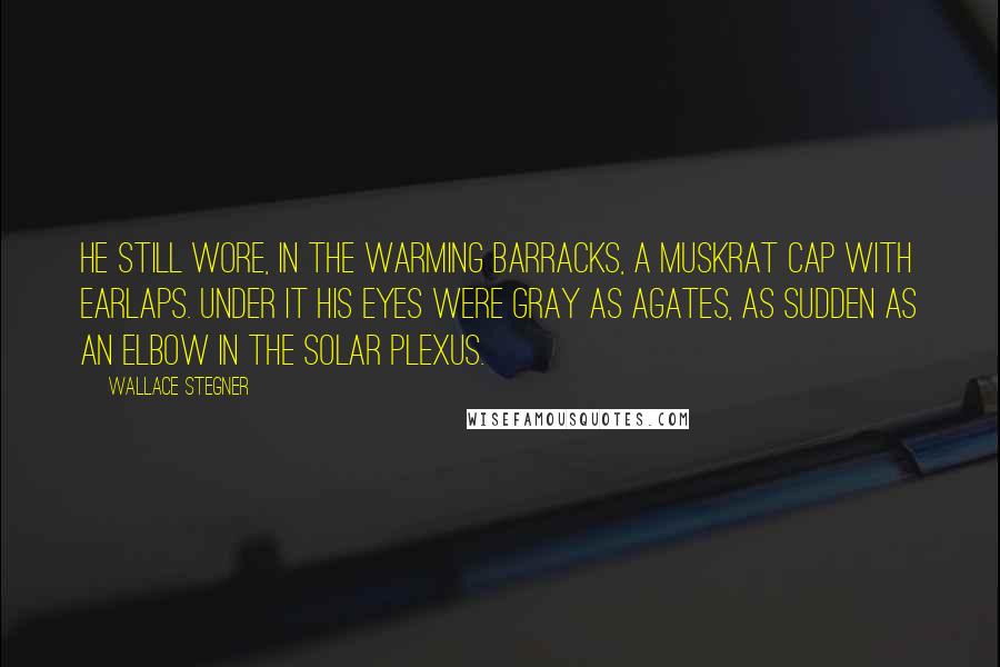 Wallace Stegner Quotes: He still wore, in the warming barracks, a muskrat cap with earlaps. Under it his eyes were gray as agates, as sudden as an elbow in the solar plexus.