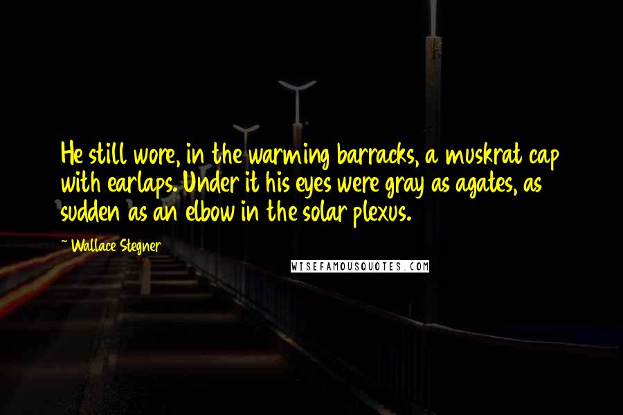 Wallace Stegner Quotes: He still wore, in the warming barracks, a muskrat cap with earlaps. Under it his eyes were gray as agates, as sudden as an elbow in the solar plexus.