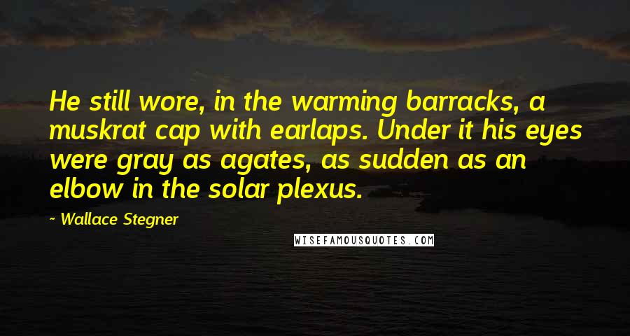 Wallace Stegner Quotes: He still wore, in the warming barracks, a muskrat cap with earlaps. Under it his eyes were gray as agates, as sudden as an elbow in the solar plexus.