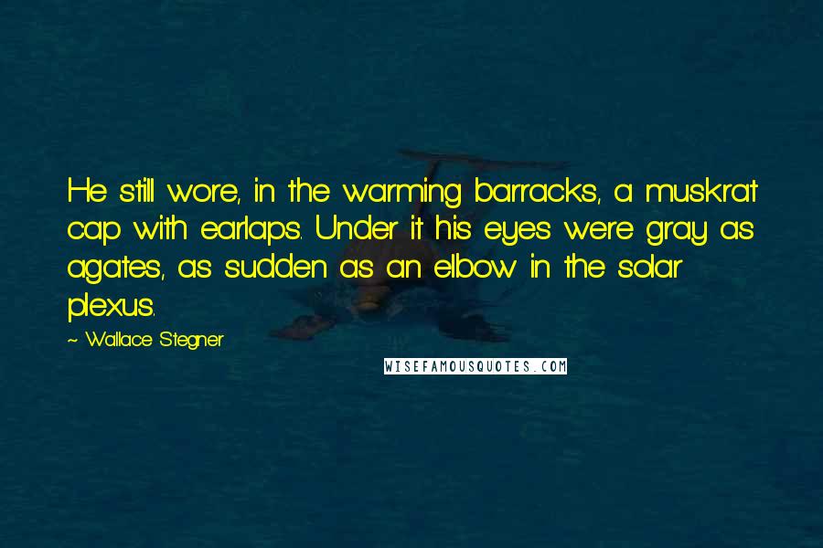 Wallace Stegner Quotes: He still wore, in the warming barracks, a muskrat cap with earlaps. Under it his eyes were gray as agates, as sudden as an elbow in the solar plexus.