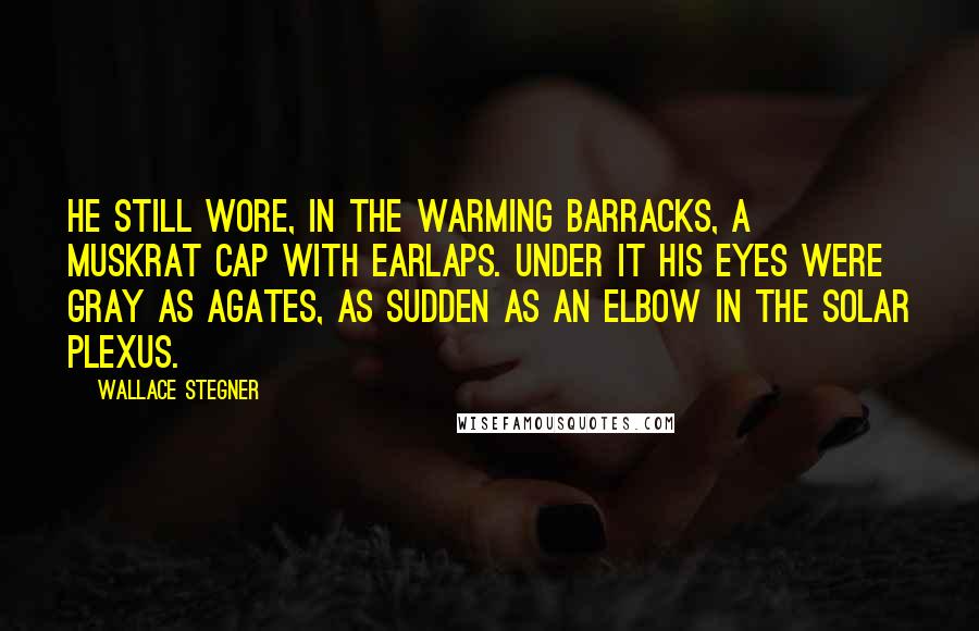 Wallace Stegner Quotes: He still wore, in the warming barracks, a muskrat cap with earlaps. Under it his eyes were gray as agates, as sudden as an elbow in the solar plexus.