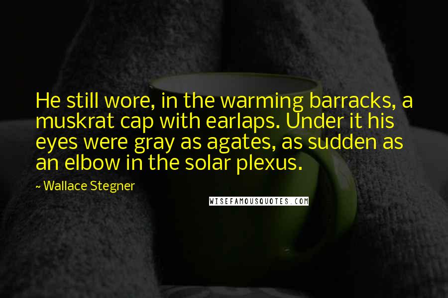 Wallace Stegner Quotes: He still wore, in the warming barracks, a muskrat cap with earlaps. Under it his eyes were gray as agates, as sudden as an elbow in the solar plexus.