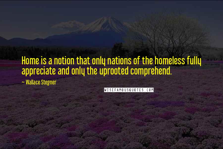 Wallace Stegner Quotes: Home is a notion that only nations of the homeless fully appreciate and only the uprooted comprehend.
