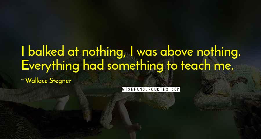 Wallace Stegner Quotes: I balked at nothing, I was above nothing. Everything had something to teach me.