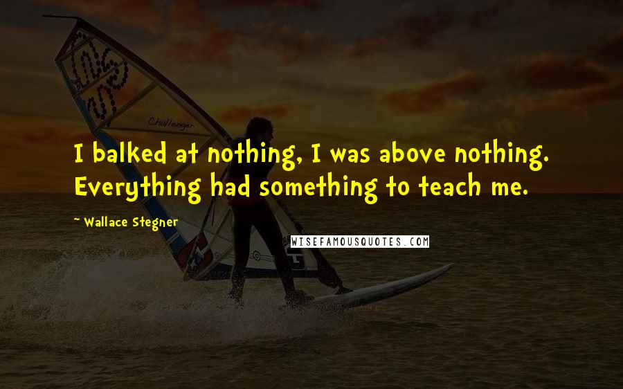 Wallace Stegner Quotes: I balked at nothing, I was above nothing. Everything had something to teach me.