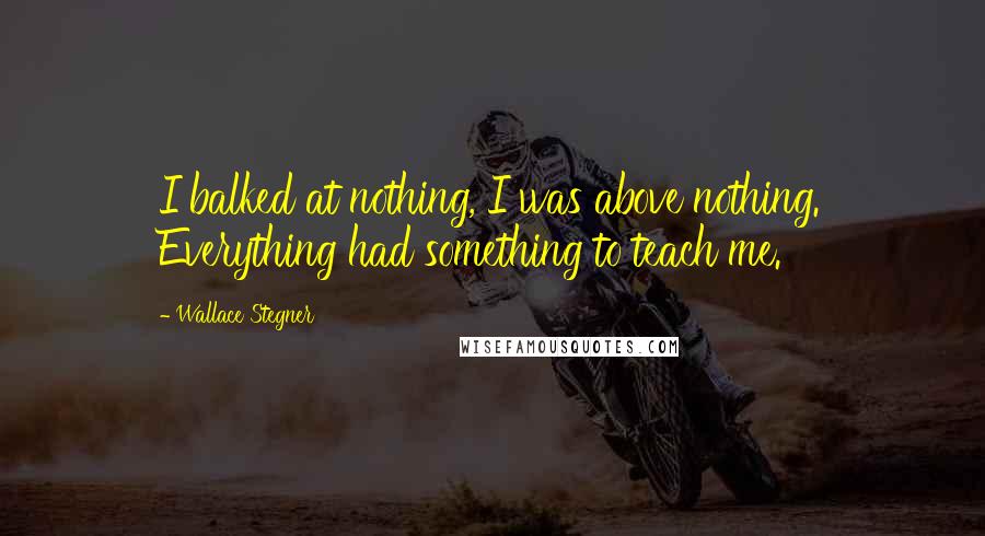 Wallace Stegner Quotes: I balked at nothing, I was above nothing. Everything had something to teach me.