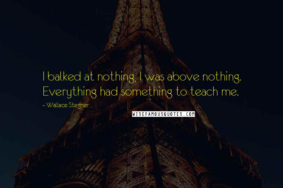 Wallace Stegner Quotes: I balked at nothing, I was above nothing. Everything had something to teach me.