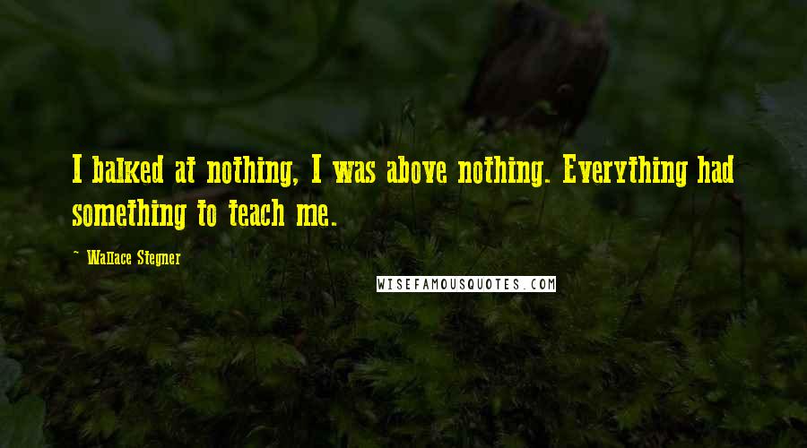 Wallace Stegner Quotes: I balked at nothing, I was above nothing. Everything had something to teach me.