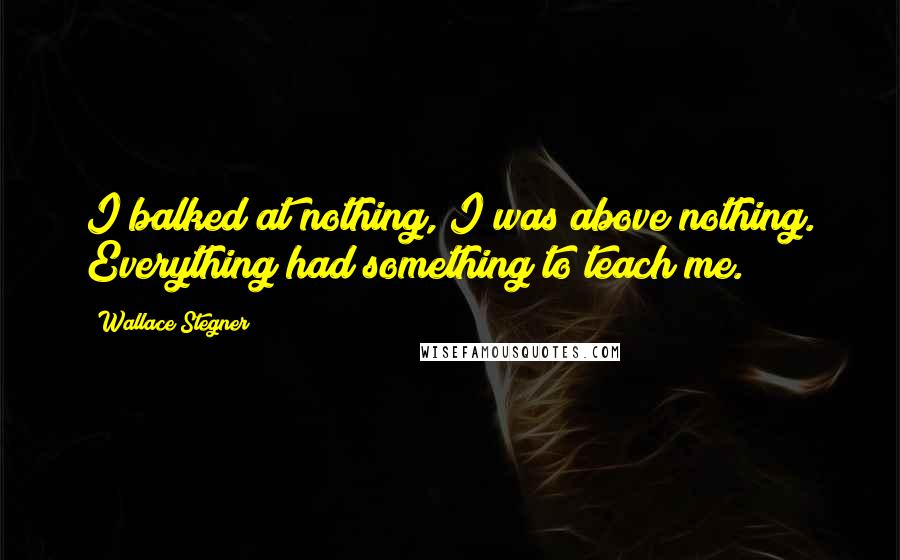 Wallace Stegner Quotes: I balked at nothing, I was above nothing. Everything had something to teach me.