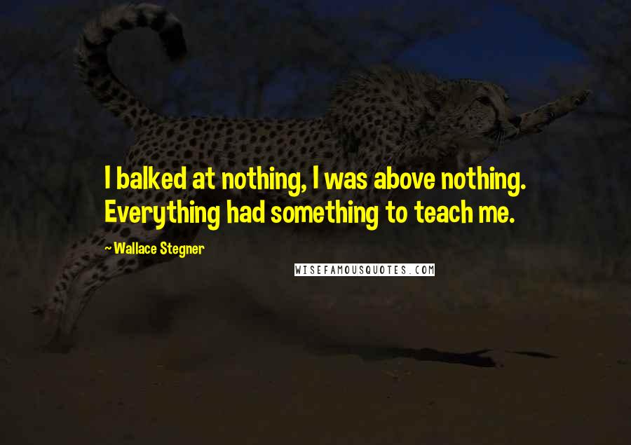 Wallace Stegner Quotes: I balked at nothing, I was above nothing. Everything had something to teach me.