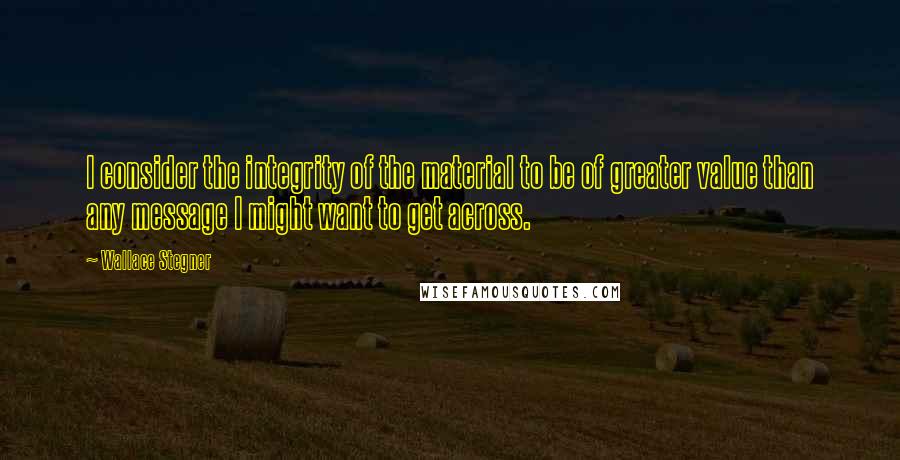 Wallace Stegner Quotes: I consider the integrity of the material to be of greater value than any message I might want to get across.