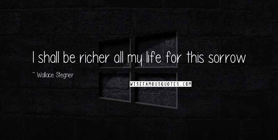 Wallace Stegner Quotes: I shall be richer all my life for this sorrow