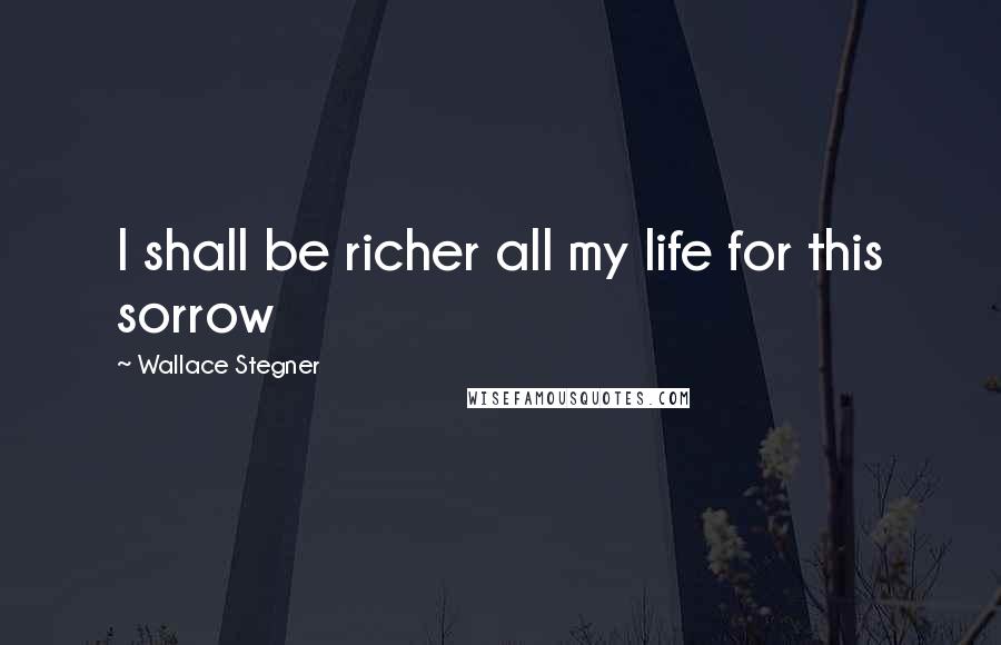 Wallace Stegner Quotes: I shall be richer all my life for this sorrow