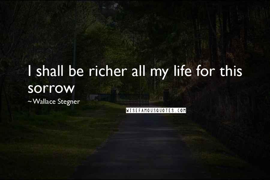 Wallace Stegner Quotes: I shall be richer all my life for this sorrow