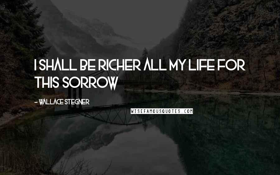 Wallace Stegner Quotes: I shall be richer all my life for this sorrow