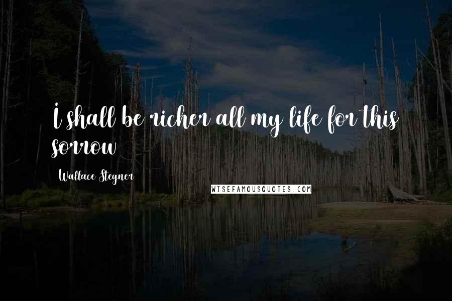 Wallace Stegner Quotes: I shall be richer all my life for this sorrow