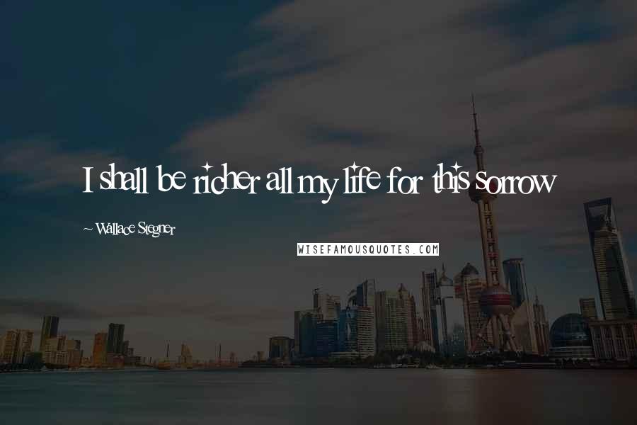 Wallace Stegner Quotes: I shall be richer all my life for this sorrow