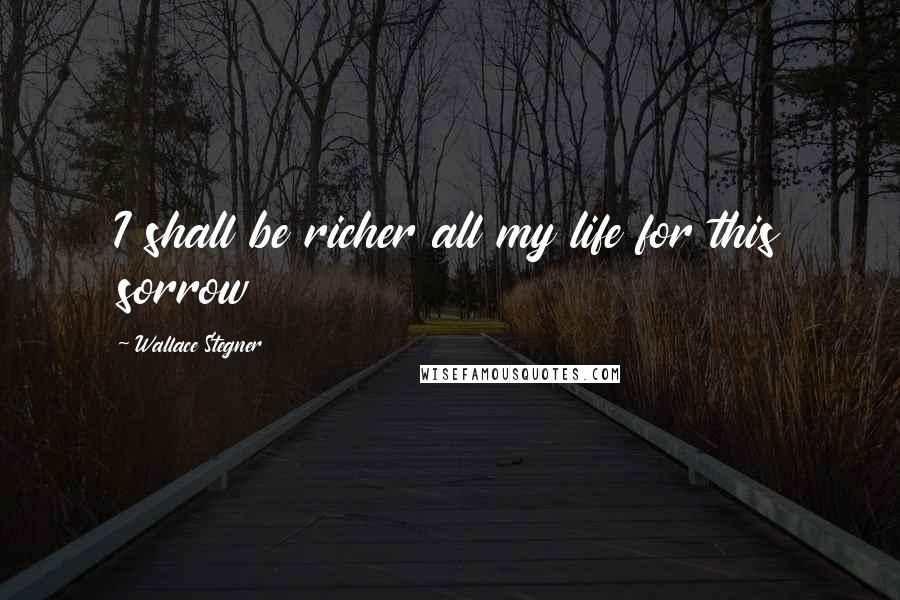 Wallace Stegner Quotes: I shall be richer all my life for this sorrow