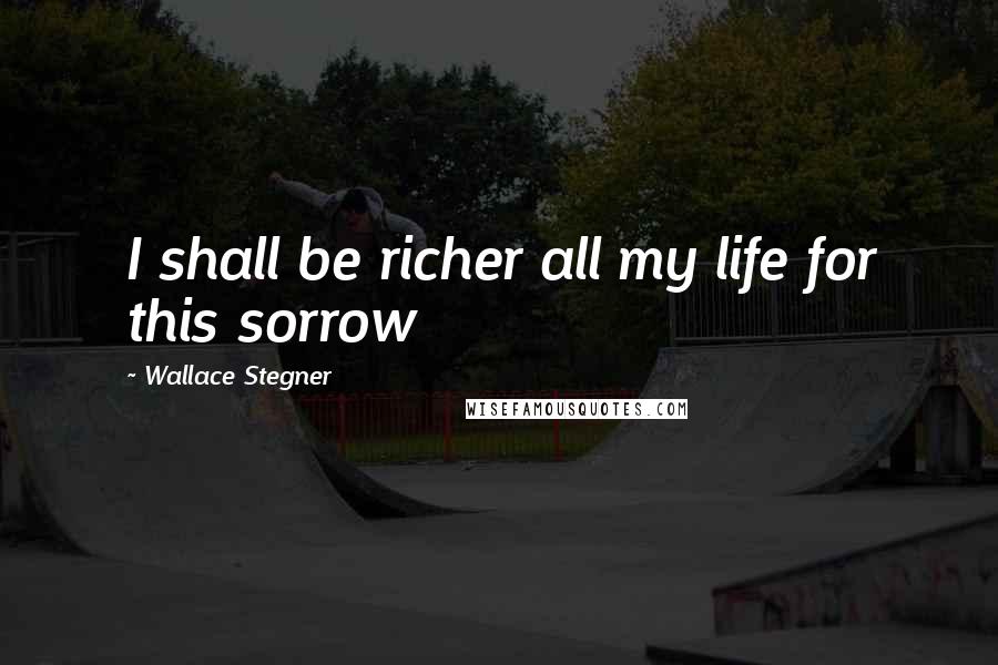 Wallace Stegner Quotes: I shall be richer all my life for this sorrow