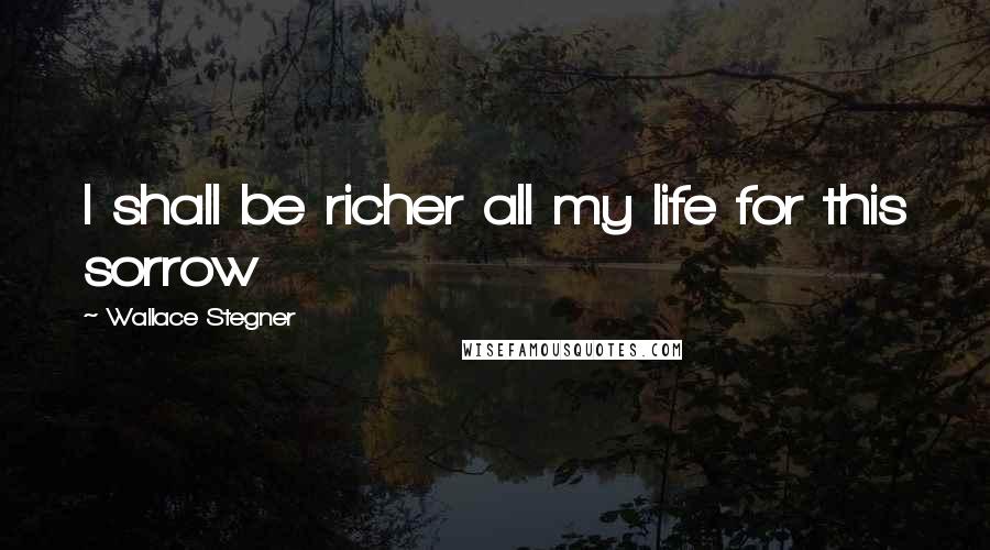 Wallace Stegner Quotes: I shall be richer all my life for this sorrow