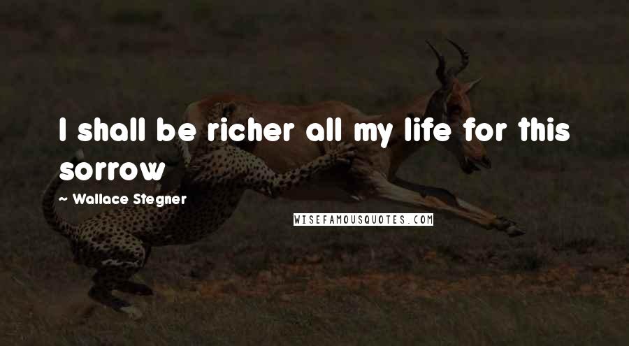 Wallace Stegner Quotes: I shall be richer all my life for this sorrow