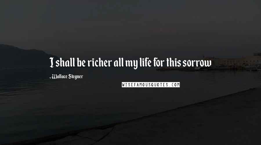 Wallace Stegner Quotes: I shall be richer all my life for this sorrow