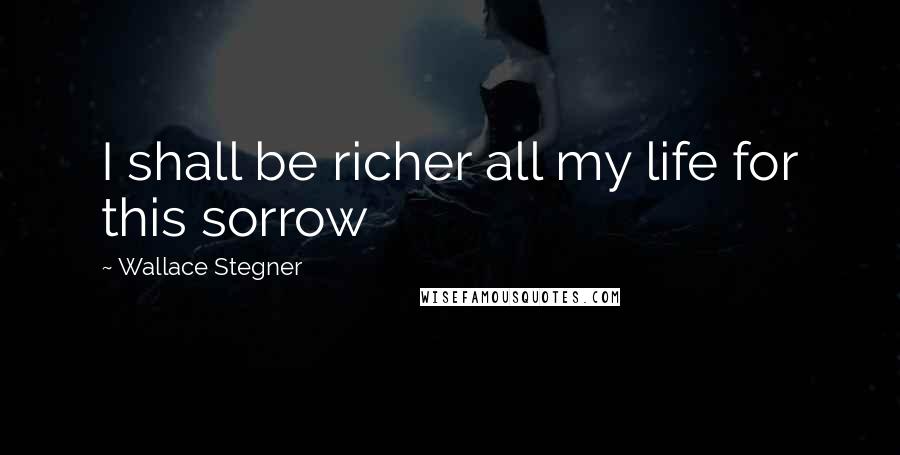 Wallace Stegner Quotes: I shall be richer all my life for this sorrow