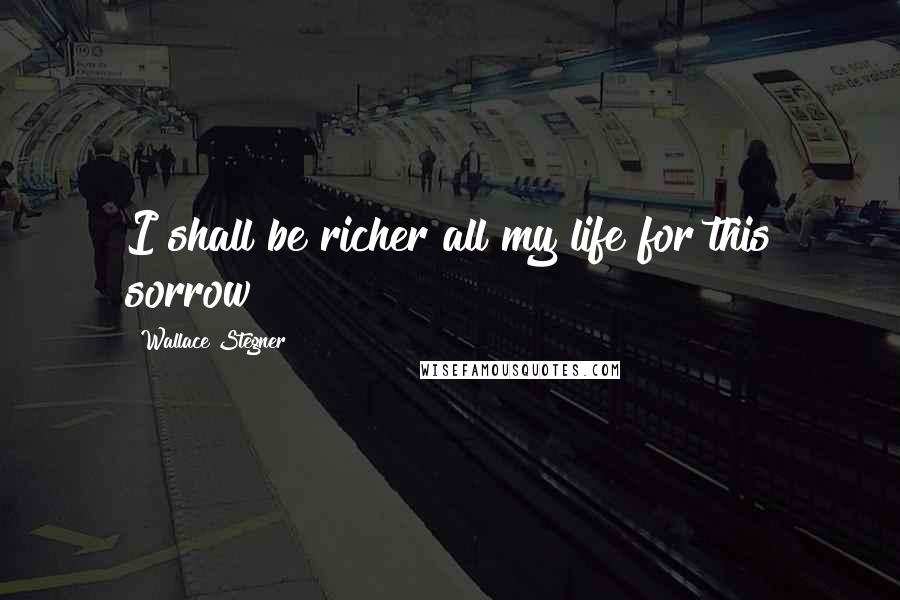 Wallace Stegner Quotes: I shall be richer all my life for this sorrow