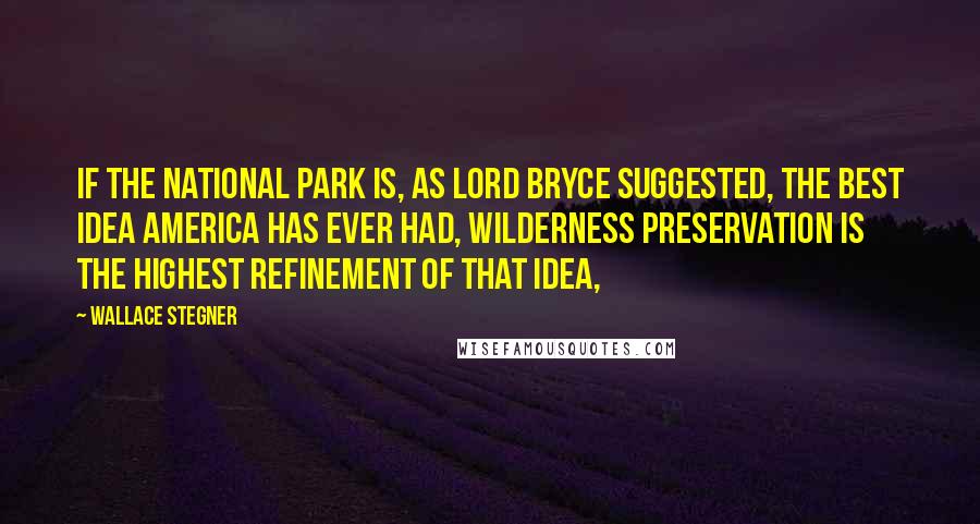 Wallace Stegner Quotes: If the national park is, as Lord Bryce suggested, the best idea America has ever had, wilderness preservation is the highest refinement of that idea,